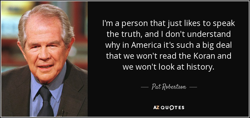 I'm a person that just likes to speak the truth, and I don't understand why in America it's such a big deal that we won't read the Koran and we won't look at history. - Pat Robertson