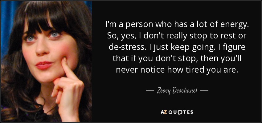 I'm a person who has a lot of energy. So, yes, I don't really stop to rest or de-stress. I just keep going. I figure that if you don't stop, then you'll never notice how tired you are. - Zooey Deschanel