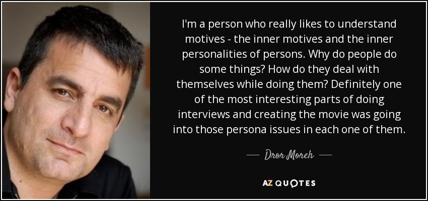 I'm a person who really likes to understand motives - the inner motives and the inner personalities of persons. Why do people do some things? How do they deal with themselves while doing them? Definitely one of the most interesting parts of doing interviews and creating the movie was going into those persona issues in each one of them. - Dror Moreh