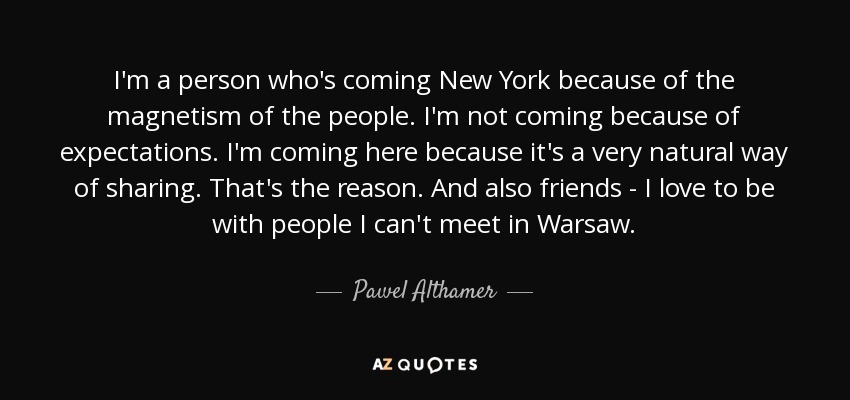 I'm a person who's coming New York because of the magnetism of the people. I'm not coming because of expectations. I'm coming here because it's a very natural way of sharing. That's the reason. And also friends - I love to be with people I can't meet in Warsaw. - Pawel Althamer