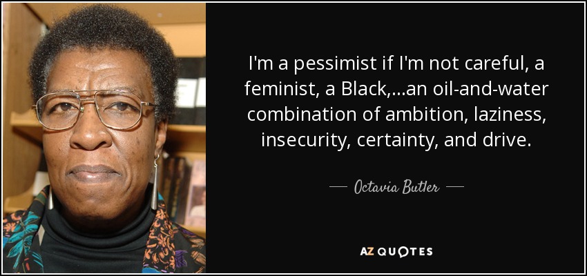 I'm a pessimist if I'm not careful, a feminist, a Black,...an oil-and-water combination of ambition, laziness, insecurity, certainty, and drive. - Octavia Butler