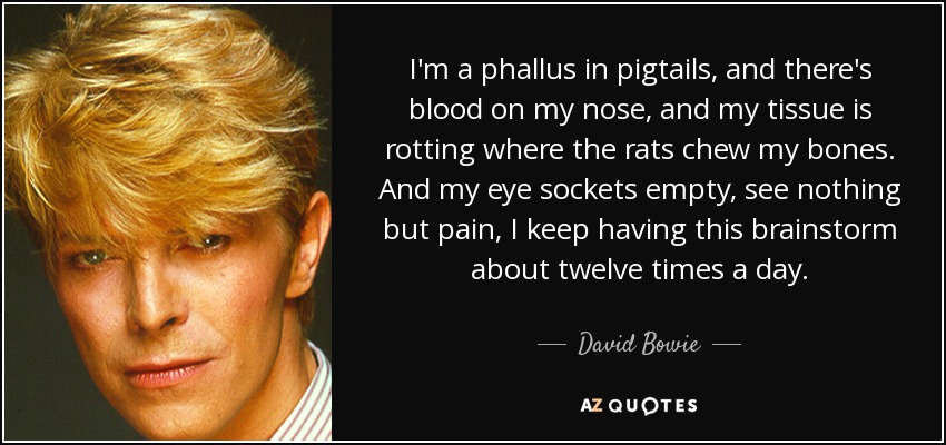 I'm a phallus in pigtails, and there's blood on my nose, and my tissue is rotting where the rats chew my bones. And my eye sockets empty, see nothing but pain, I keep having this brainstorm about twelve times a day. - David Bowie
