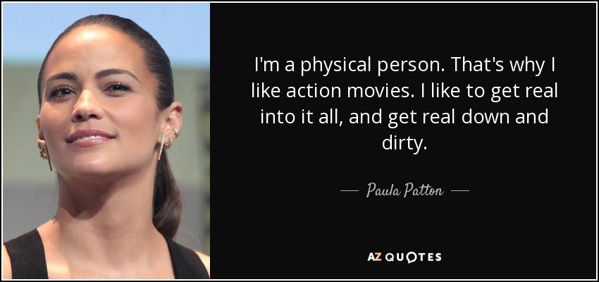 I'm a physical person. That's why I like action movies. I like to get real into it all, and get real down and dirty. - Paula Patton