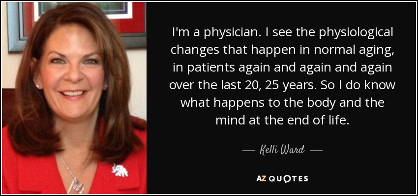 I'm a physician. I see the physiological changes that happen in normal aging, in patients again and again and again over the last 20, 25 years. So I do know what happens to the body and the mind at the end of life. - Kelli Ward