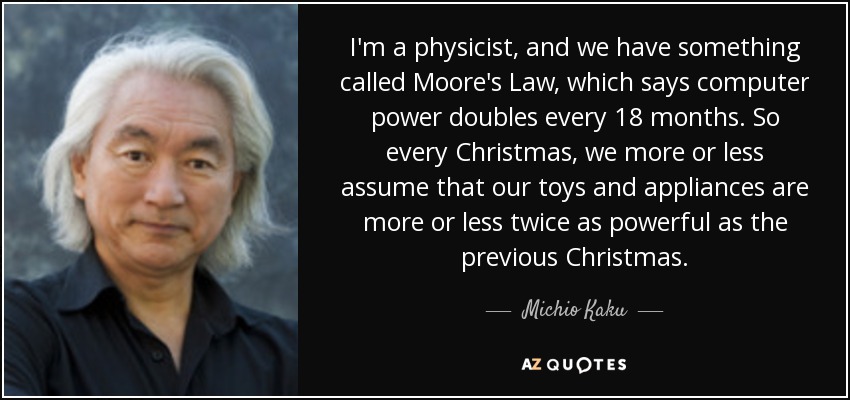 I'm a physicist, and we have something called Moore's Law, which says computer power doubles every 18 months. So every Christmas, we more or less assume that our toys and appliances are more or less twice as powerful as the previous Christmas. - Michio Kaku