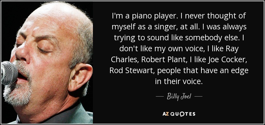 I'm a piano player. I never thought of myself as a singer, at all. I was always trying to sound like somebody else. I don't like my own voice, I like Ray Charles, Robert Plant, I like Joe Cocker, Rod Stewart, people that have an edge in their voice. - Billy Joel