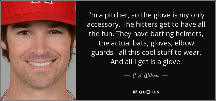 I'm a pitcher, so the glove is my only accessory. The hitters get to have all the fun. They have batting helmets, the actual bats, gloves, elbow guards - all this cool stuff to wear. And all I get is a glove. - C. J. Wilson