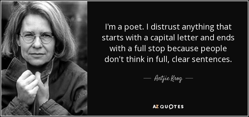 I'm a poet. I distrust anything that starts with a capital letter and ends with a full stop because people don't think in full, clear sentences. - Antjie Krog