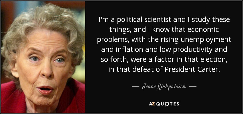 I'm a political scientist and I study these things, and I know that economic problems, with the rising unemployment and inflation and low productivity and so forth, were a factor in that election, in that defeat of President Carter. - Jeane Kirkpatrick