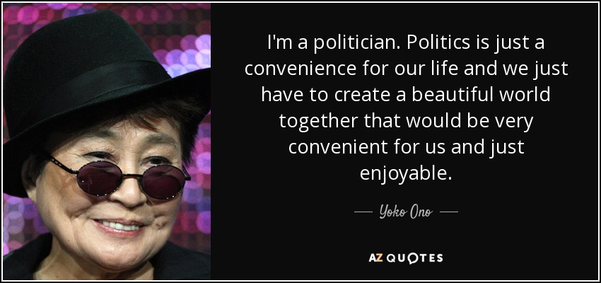 I'm a politician. Politics is just a convenience for our life and we just have to create a beautiful world together that would be very convenient for us and just enjoyable. - Yoko Ono