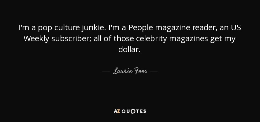 I'm a pop culture junkie. I'm a People magazine reader, an US Weekly subscriber; all of those celebrity magazines get my dollar. - Laurie Foos