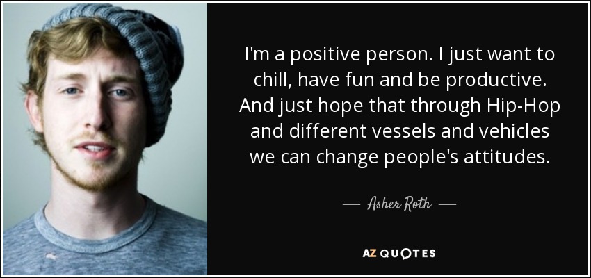 I'm a positive person. I just want to chill, have fun and be productive. And just hope that through Hip-Hop and different vessels and vehicles we can change people's attitudes. - Asher Roth