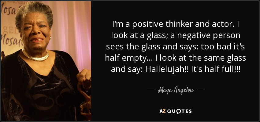 I'm a positive thinker and actor. I look at a glass; a negative person sees the glass and says: too bad it's half empty... I look at the same glass and say: Hallelujah!! It's half full!!! - Maya Angelou