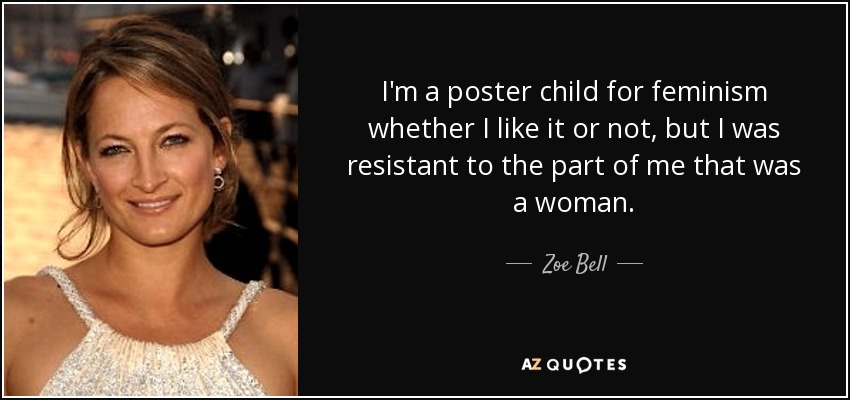 I'm a poster child for feminism whether I like it or not, but I was resistant to the part of me that was a woman. - Zoe Bell