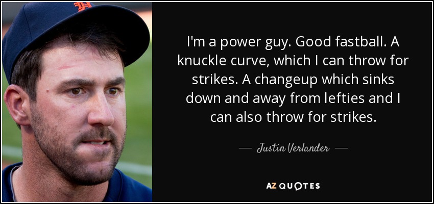 I'm a power guy. Good fastball. A knuckle curve, which I can throw for strikes. A changeup which sinks down and away from lefties and I can also throw for strikes. - Justin Verlander
