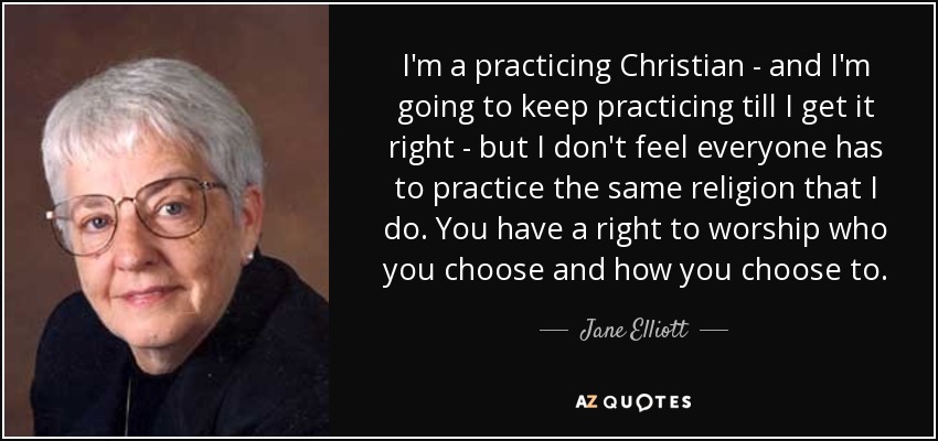 I'm a practicing Christian - and I'm going to keep practicing till I get it right - but I don't feel everyone has to practice the same religion that I do. You have a right to worship who you choose and how you choose to. - Jane Elliott