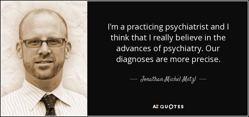 I'm a practicing psychiatrist and I think that I really believe in the advances of psychiatry. Our diagnoses are more precise. - Jonathan Michel Metzl