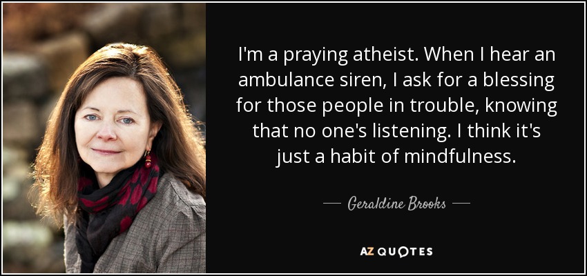 I'm a praying atheist. When I hear an ambulance siren, I ask for a blessing for those people in trouble, knowing that no one's listening. I think it's just a habit of mindfulness. - Geraldine Brooks
