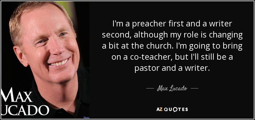 I'm a preacher first and a writer second, although my role is changing a bit at the church. I'm going to bring on a co-teacher, but I'll still be a pastor and a writer. - Max Lucado
