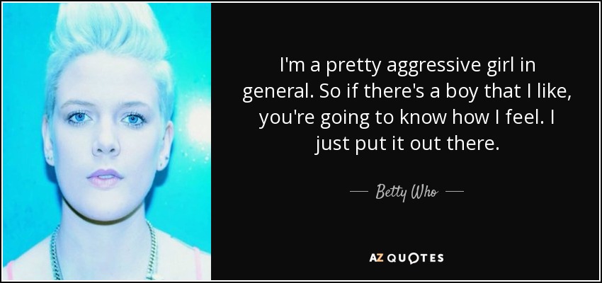 I'm a pretty aggressive girl in general. So if there's a boy that I like, you're going to know how I feel. I just put it out there. - Betty Who