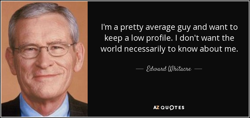 I'm a pretty average guy and want to keep a low profile. I don't want the world necessarily to know about me. - Edward Whitacre, Jr.