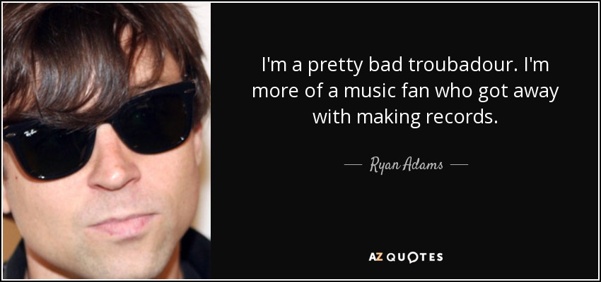 I'm a pretty bad troubadour. I'm more of a music fan who got away with making records. - Ryan Adams