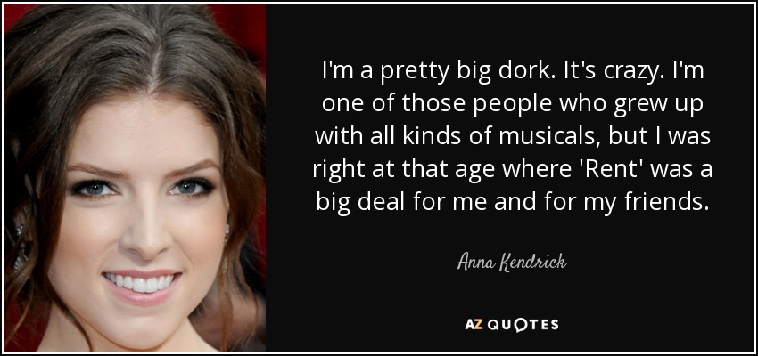 I'm a pretty big dork. It's crazy. I'm one of those people who grew up with all kinds of musicals, but I was right at that age where 'Rent' was a big deal for me and for my friends. - Anna Kendrick