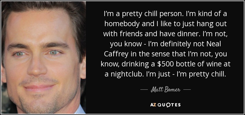 I’m a pretty chill person. I’m kind of a homebody and I like to just hang out with friends and have dinner. I’m not, you know - I’m definitely not Neal Caffrey in the sense that I’m not, you know, drinking a $500 bottle of wine at a nightclub. I’m just - I’m pretty chill. - Matt Bomer