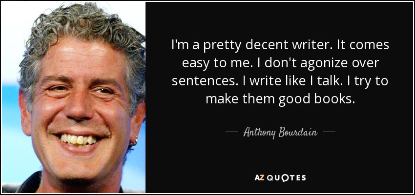 I'm a pretty decent writer. It comes easy to me. I don't agonize over sentences. I write like I talk. I try to make them good books. - Anthony Bourdain