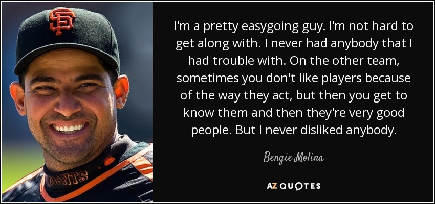 I'm a pretty easygoing guy. I'm not hard to get along with. I never had anybody that I had trouble with. On the other team, sometimes you don't like players because of the way they act, but then you get to know them and then they're very good people. But I never disliked anybody. - Bengie Molina