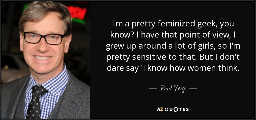 I'm a pretty feminized geek, you know? I have that point of view, I grew up around a lot of girls, so I'm pretty sensitive to that. But I don't dare say 'I know how women think. - Paul Feig