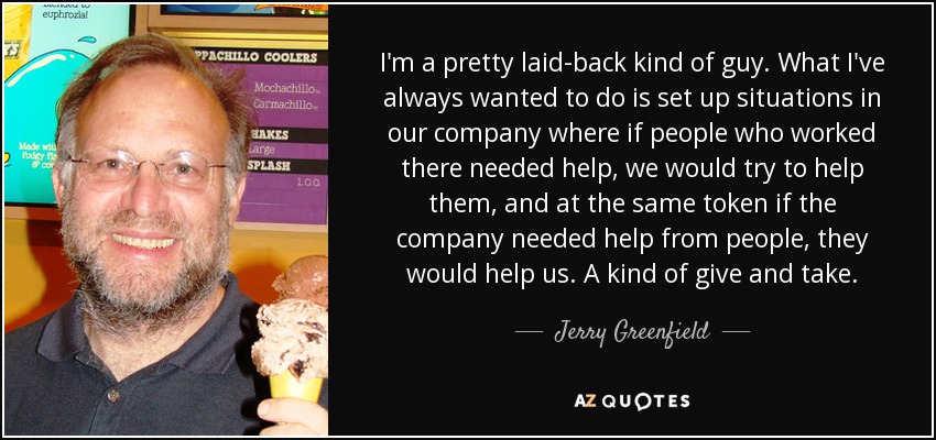 I'm a pretty laid-back kind of guy. What I've always wanted to do is set up situations in our company where if people who worked there needed help, we would try to help them, and at the same token if the company needed help from people, they would help us. A kind of give and take. - Jerry Greenfield