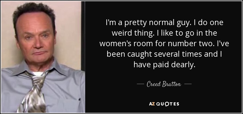 I'm a pretty normal guy. I do one weird thing. I like to go in the women's room for number two. I've been caught several times and I have paid dearly. - Creed Bratton