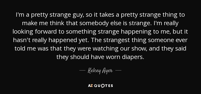 I'm a pretty strange guy, so it takes a pretty strange thing to make me think that somebody else is strange. I'm really looking forward to something strange happening to me, but it hasn't really happened yet. The strangest thing someone ever told me was that they were watching our show, and they said they should have worn diapers. - Kelcey Ayer