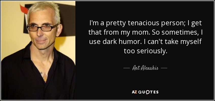 I'm a pretty tenacious person; I get that from my mom. So sometimes, I use dark humor. I can't take myself too seriously. - Art Alexakis