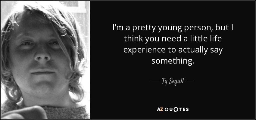 I'm a pretty young person, but I think you need a little life experience to actually say something. - Ty Segall