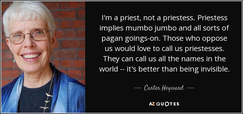 I'm a priest, not a priestess. Priestess implies mumbo jumbo and all sorts of pagan goings-on. Those who oppose us would love to call us priestesses. They can call us all the names in the world -- it's better than being invisible. - Carter Heyward