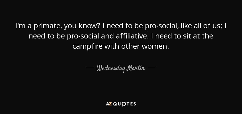 I'm a primate, you know? I need to be pro-social, like all of us; I need to be pro-social and affiliative. I need to sit at the campfire with other women. - Wednesday Martin