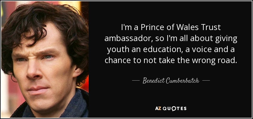 I'm a Prince of Wales Trust ambassador, so I'm all about giving youth an education, a voice and a chance to not take the wrong road. - Benedict Cumberbatch