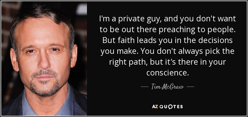 I'm a private guy, and you don't want to be out there preaching to people. But faith leads you in the decisions you make. You don't always pick the right path, but it's there in your conscience. - Tim McGraw