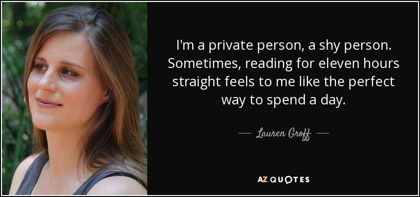 I'm a private person, a shy person. Sometimes, reading for eleven hours straight feels to me like the perfect way to spend a day. - Lauren Groff