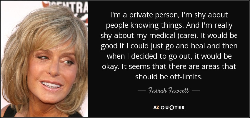I'm a private person, I'm shy about people knowing things. And I'm really shy about my medical (care). It would be good if I could just go and heal and then when I decided to go out, it would be okay. It seems that there are areas that should be off-limits. - Farrah Fawcett