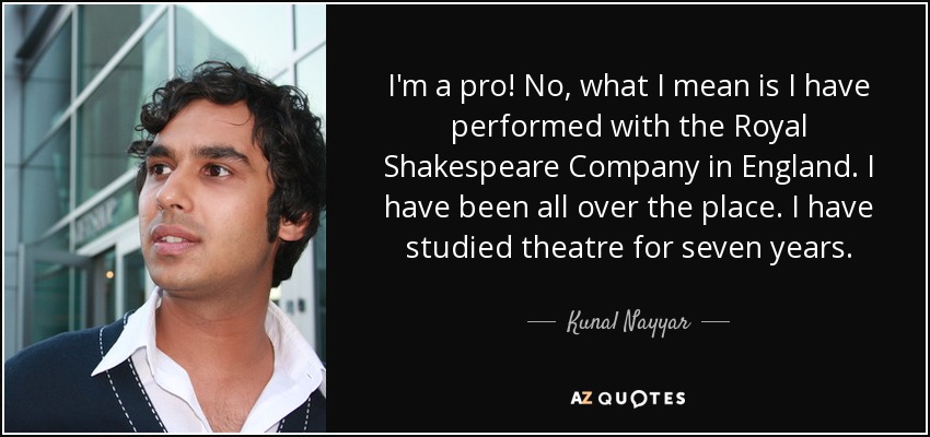 I'm a pro! No, what I mean is I have performed with the Royal Shakespeare Company in England. I have been all over the place. I have studied theatre for seven years. - Kunal Nayyar