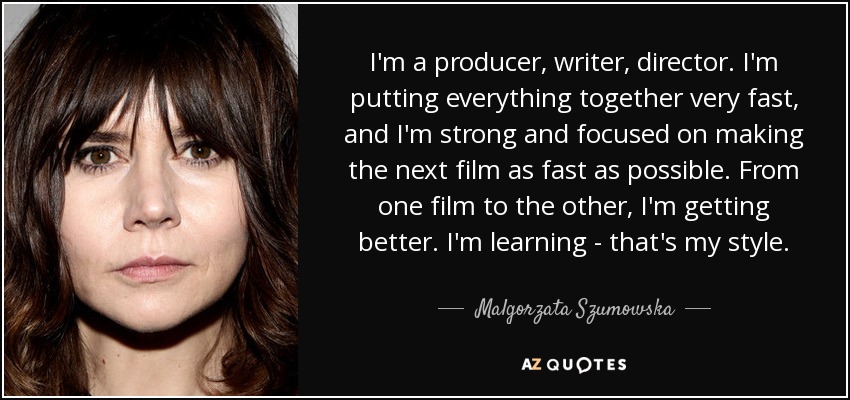 I'm a producer, writer, director. I'm putting everything together very fast, and I'm strong and focused on making the next film as fast as possible. From one film to the other, I'm getting better. I'm learning - that's my style. - Malgorzata Szumowska