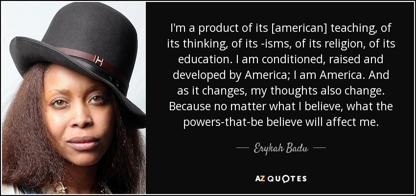 I'm a product of its [american] teaching, of its thinking, of its -isms, of its religion, of its education. I am conditioned, raised and developed by America; I am America. And as it changes, my thoughts also change. Because no matter what I believe, what the powers-that-be believe will affect me. - Erykah Badu