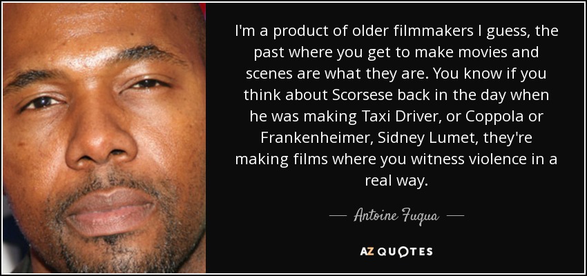 I'm a product of older filmmakers I guess, the past where you get to make movies and scenes are what they are. You know if you think about Scorsese back in the day when he was making Taxi Driver, or Coppola or Frankenheimer, Sidney Lumet, they're making films where you witness violence in a real way. - Antoine Fuqua