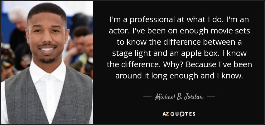 I'm a professional at what I do. I'm an actor. I've been on enough movie sets to know the difference between a stage light and an apple box. I know the difference. Why? Because I've been around it long enough and I know. - Michael B. Jordan