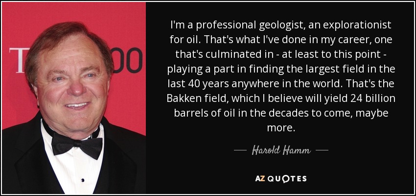 I'm a professional geologist, an explorationist for oil. That's what I've done in my career, one that's culminated in - at least to this point - playing a part in finding the largest field in the last 40 years anywhere in the world. That's the Bakken field, which I believe will yield 24 billion barrels of oil in the decades to come, maybe more. - Harold Hamm