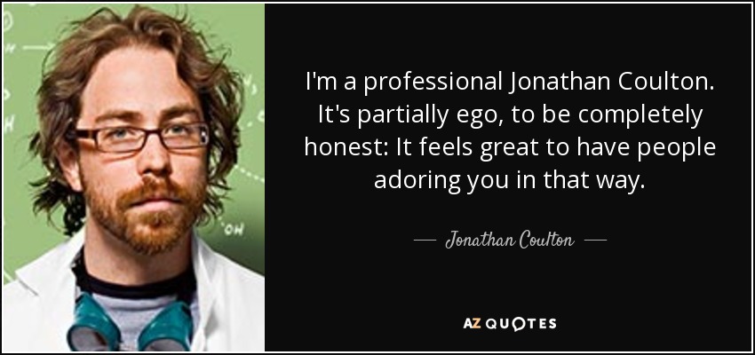 I'm a professional Jonathan Coulton. It's partially ego, to be completely honest: It feels great to have people adoring you in that way. - Jonathan Coulton