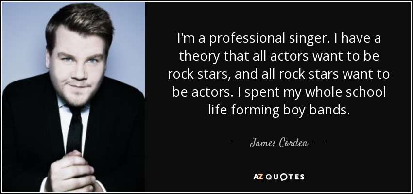 I'm a professional singer. I have a theory that all actors want to be rock stars, and all rock stars want to be actors. I spent my whole school life forming boy bands. - James Corden